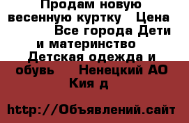 Продам новую весенную куртку › Цена ­ 1 500 - Все города Дети и материнство » Детская одежда и обувь   . Ненецкий АО,Кия д.